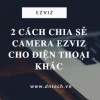 Bí quyết chia sẻ camera Ezviz cho người dùng khác nhanh chóng và an toàn