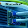 Ethernet là gì? Tìm hiểu cách thức hoạt động và các loại cáp phổ biến