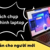 Hướng dẫn chi tiết cách chụp màn hình máy tính và laptop