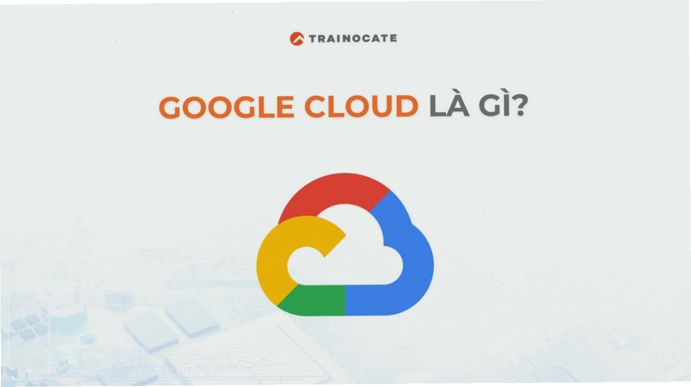 Google Cloud là gì? Tìm hiểu về Google Cloud từ A-Z